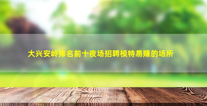 大兴安岭排名前十夜场招聘模特易赚的场所